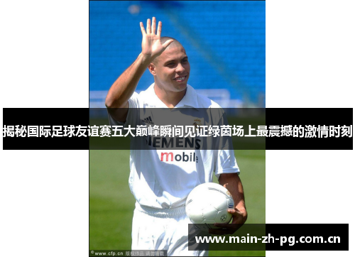 揭秘国际足球友谊赛五大巅峰瞬间见证绿茵场上最震撼的激情时刻 揭秘国际足球友谊赛五大巅峰瞬间见证绿茵场上最震撼的激情时刻